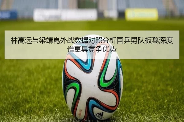 林高远与梁靖崑外战数据对照分析国乒男队板凳深度谁更具竞争优势